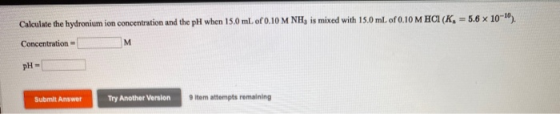 Calculate the hydronium ion concentration and the pH when 15.0 ml. of 0.10 M NH, is mixed with 15.0 ml. of 0.10 M HCI (K = 5.