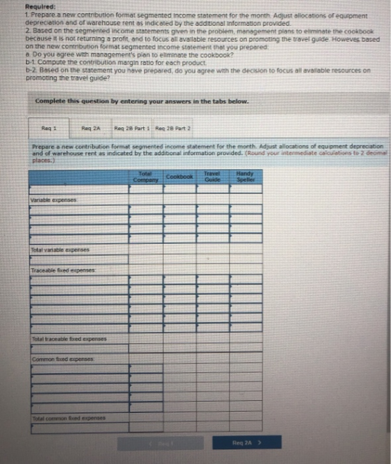 Required: 1. Prepare a new contribution format segmented Income statement for the month. Adjust allocations of equipment depr