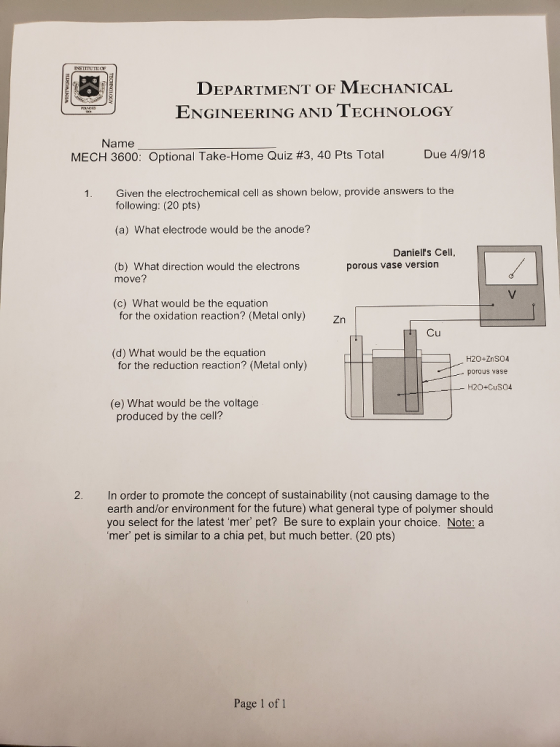 DEPARTMENT OF MECHANICAL ENGINEERING AND TECHNOLOGY Name MECH 3600: Optional Take-Home Quiz #3, 40 Pts Total Due 4/9/18 Given the electrochemical cell as shown below, provide answers to the following: (20 pts) (a) What electrode would be the anode? Daniells Cell, porous vase version (b) What direction would the electrons move? (c) What would be the equation for the oxidation reaction? (Metal only) only) Zn1 Cu (d) What would be the equation for the reduction reaction? (Metal only) H2O+ZnSO4 porous vase - H2O+CuSO4 (e) What would be the voltage produced by the cell? In order to promote the concept of sustainability (not causing damage to the earth and/or environment for the future) what general type of polymer should you select for the latest mer pet? Be sure to explain your choice. Note: a mer pet is similar to a chia pet, but much better. (20 pts) Page 1 of 1