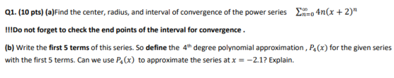 Q1. (10 pts) (a)Find the center, radius, and interval of convergence of the power series En=o 4n(x + 2) !!!Do not forget to