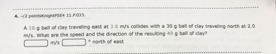 4. -/2 pointsKnightPSE4 11.P.033 A 18 g ball of clay traveling east at 3.8 m/s collides with a 30 g ball of clay traveling north at 2.0 m/s. What are the speed and the direction of the resulting 48 g ball of clay? o north of east