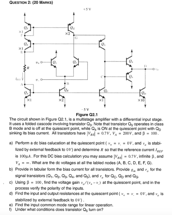 QUESTION 2: (20 MARKS) +5 V X2 71 QA X2 ×10 5 V Figure Q2.1 The circuit shown in Figure Q2.1, is a multistage amplifier with a differential input stage It uses a folded cascode involving transistor Q3. Note that transistor Q5 operates in class B mode and is off at the quiescent point, while Q4 is ON at the quiescent point with QD sinking its bias current. All transistors have Vad-0.7V, VA-200 V, and β-100 a) Perform a dc bias calucation at the quiescent point ( v 0V, and v, is stabi- lized by external feedback to OV) and determine R so that the reference current IREF is 100μ. For this DC bias calculation you may assume |VBE-0.7V, infinite β , and v. VA -. What are the dc voltages at all the labled nodes (A, B, C, D, E, F, G). b) Provide in tabular form the bias current for all transistors. Provide g and r for the c) Using B 100, find the voltage gain vo/(v-v.) at the quiescent point, and in the d) Find the input and output resistances at the quiescent point ( v, 0V, and vo is signal transistors (Q1, Q2, Q3, Q4, and Q5), and ro for Qc, Qp and QG process verify the polarity of the inputs stabilized by external feedback to 0v) Under what conditions does transistor Q5 turn on? e) Find the input common mode range for linear operation f)