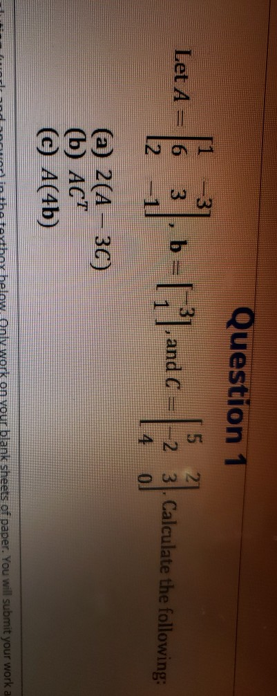 Question 1 Let A 6 b- > [|1 and C 5 -2 3. Calculate the following: 4 0 (a) 2(A - 30) (6) ACT CC A(4b) Only work on your blank