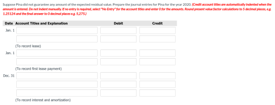 Suppose Pina did not guarantee any amount of the expected residual value. Prepare the journal entries for Pina for the year 2