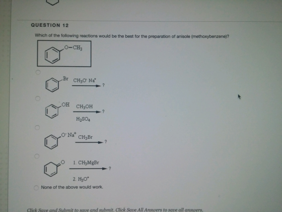 QUESTION 12 Which of the following reactions would be the best for the preparation of anisole (methoxybenzene)? O-CH Br CHyo Na ? OH CHOH HSO, 0 Na CH3Br 1. CHMgBr 2. Ho None of the above would work. Click save and submit to save and submit. Click Save Al Answers to save all answers
