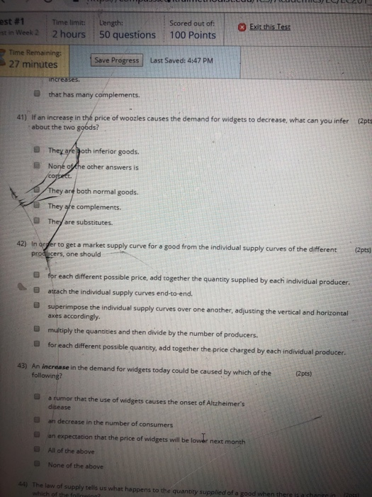 Scored out of st in Week 2 2 hours 50 questions 100 Points est # 1 : Time limit: Length: Exit this Test | Time Remaining 27 minutes Save Progress Last Saved: 4:47 PM D that has many complements If an increase in thé price of woozles causes the demand for widgets to decrease, what can you infer about the two gobds? (2pts 41) a They aré goth inferior goods. B Noné othe other answers is are both normal goods. They afe complements are substitutes. 42) In arfer to get a market supply curve for a good from the individual supply curves of the different (2pts) prod-cers, one should different possible price, add together the quantisy supplied by each individual produc atach the individual supply curves end-to end a superimpose the individual supply curves over one another, adjusting the vertical and horizontal axes accordingly D multiply the quantities and then divide by the number of producers. B for each different possible quantity, add together the price charged by each individual produces. An increase in the demand for widgets today could be caused by which of the 43) (2pts) following? a rumor that the use of widgets causes the onset of Altheimers dibease an decrease in the number of consumers an expectation that the price of widgets will be lower next month All of the above 0 None of the above 44) The law of supply tells us what happens to the quantity supplied of a good when thers li achonrr n which of the fo