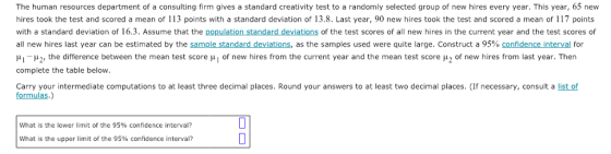 The human resources department of a consulting firm gives a standard creativity test to a randomly selected group of new hires every year. This year, 65 new hires took the test and scored a mean of 113 points with a standard deviation of 13.8. Last year, 90 new hires took the test and scored a mean of 117 points with a standard deviation of 16.3. Assume that the population standard deviations of the test scores of all new hires in the current year and the test scores of all new hires last year can be estimated by the sample standard deviations, as the samples used were quite large. Construct a 95% confidence interval for μι-μ2, the difference between the mean test score μ l of new hires from the current year and the mean test score μ2 of new hires from last year. Then complete the table below Carry your intermediate computations to at least three decimal places. Round your answers to at least two decimal places. (If necessary, consult a list of formulas.) what is the lower limit of the 95% confidence interval? What is the upper limit of the 95% confidence interval?