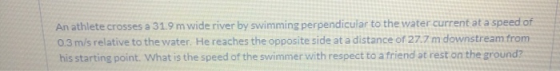 An athlete crosses a 31.9 m wide river by swimming perpendicular to the water current at a speed of 0.3 m/s relative to the w