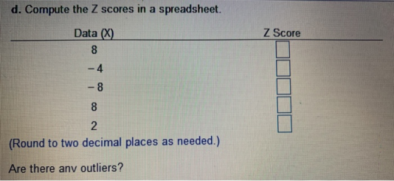 d. Compute the Z scores in a spreadsheet. Data (x) Z Score A 8 8 (Round to two decimal places as needed.) Are there any outli