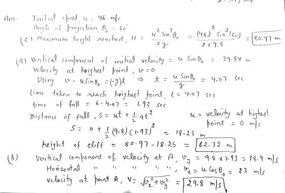 Ans. Initial speed, u= 46 m/s Angle of projection, 9. = 60 (0) ) Maximum height reached, H = 2 2 usin lo 2 9 (46) sin (60) 24