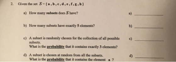 2. Given the set S-ta,b,c,d,e,f,g,h) a) How many subsets does S have? b) How many subsets have exactly 5 elements? c) A subset is randomly chosen for the collection of all possible a) b) c) subsets. What is the probability that it contains exactly 3 elements? d) A subset is chosen at random from all the subsets. d) What is the probability that it contains the element a?