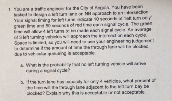 1. You are a traffic engineer for the City of Angola. You have been tasked to design a left turn lane on NB approach to an intersection Your signal timing for left turns indicate 10 seconds of left turn only green time and 50 seconds of red time each signal cycle. The green time will allow 4 left turns to be made each signal cycle. An average of 3 left turning vehicles will approach the intersection each cycle. Space is limited, so you will need to use your engineering judgement to determine if the amount of time the through lane will be blocked due to vehicular queueing is acceptable a. What is the probability that no left turning vehicle will arrive during a signal cycle? b. If the turn lane has capacity for only 4 vehicles, what percent of the time will the through lane adjacent to the left turn bay be blocked? Explain why this is acceptable or not acceptable.