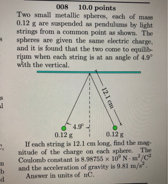 008 10.0 points Two small metallic spheres, each of mass 0.12 g are suspended as pendulums by light strings from a common point as shown. The spheres are given the same electric charge, and it is found that the two come to equilib- rium. when each string is at an angle of 4.9。 with the vertical s 4.9°J 0.12 g 0.12 g If each string is 12.1 cm long, find the mag- nitude of the charge on each sphere. The Coulomb constant is 8.98755 × 109 N·m2/C2 b and the acceleration of gravity is 9.81 m/s2. Answer in units of nC.