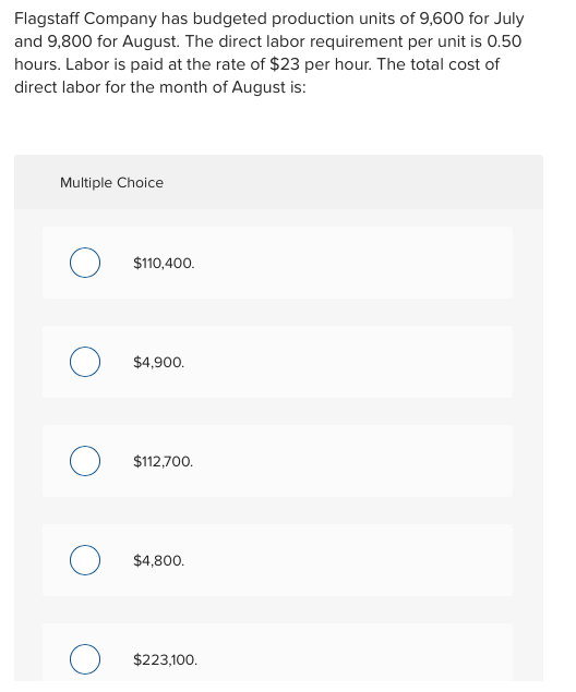 Flagstaff Company has budgeted production units of 9,600 for July and 9,800 for August. The direct labor requirement per unit is 0.50 hours. Labor is paid at the rate of $23 per hour. The total cost of direct labor for the month of August is: Multiple Choice $110,400 $4,900 $112,700 $4,800. $223,100
