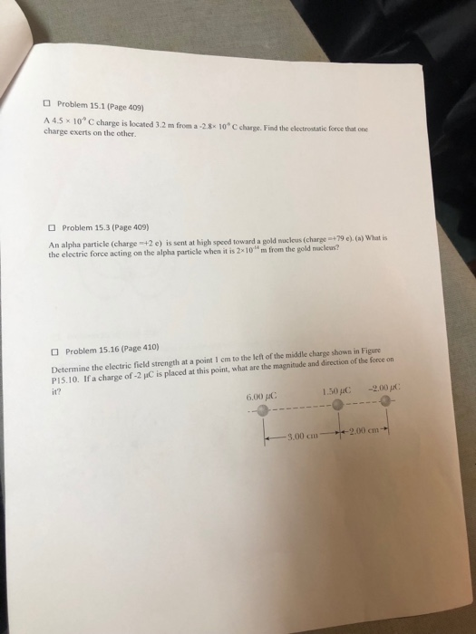 Problem 15.1 (Page 409) A45x10 C charge is located 3.2 m from a-2.8.10 С charge. Find the electrostatic torcehat line charge exerts on the other. Problem 15.3 (Page 409) An alpha particle (charge +2 e) is sent at high speed toward a gold nucleus (charge 9 e) (a) What is the electric force acting on the alpha particle when it is 2지。“ m frorn the gold nuclei? Problem 15.16 (Page 410) Determine the electric field strength at a point 1 em to the left of the middle charge shown in Figure P1 5 10. If a charge of-2 μC is placed at this point, what are the magnitude and direction of the force on it? 6.00 μ(: 1.50pC -2,00 μ( 2.00 cm -3.00 cm