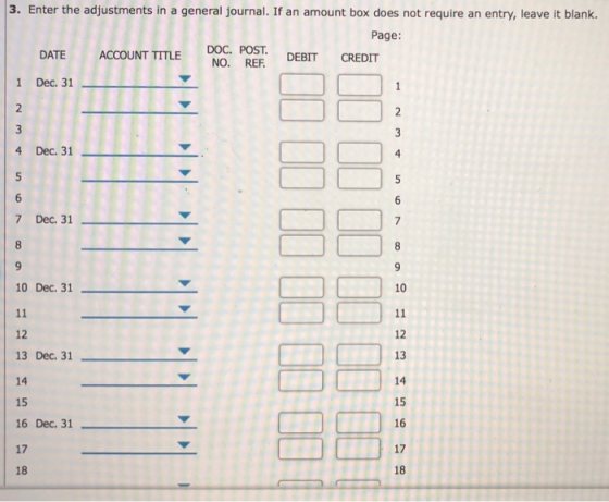 3. Enter the adjustments in a general journal. If an amount box does not require an entry, leave it blank. Page: DOC. POST Doc. POST. DEBIT CREDIT DATE ACCOUNT TITLE 1 Dec. 31 2 4 Dec. 31 7 Dec. 31 10 Dec. 31 10 12 13 Dec. 31 14 15 16 Dec. 31- 17 18 12 13 15 16 17 18 ˇ
