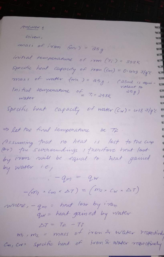 VB NM Answer : Given, mass of iron ani) = 25g. initial temperature of iron (Ti) = 398k. specific heat capacity of iron (as) =