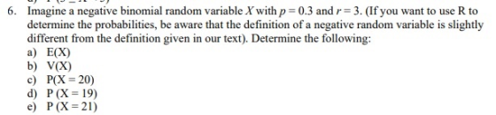 6. Imagine a negative binomial random variable X with p 0.3 andr 3. (If you want to use R to determine the probabilities, be aware that the definition of a negative random variable is slightly different from the definition given in our text). Determine the following: a) E(X) b) V(X) c) P(X20) d) P(X=19) e) P(X=21)