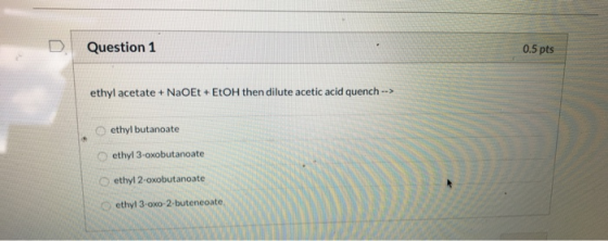 Question 1 0.5 pts ethyl acetate + NaOEt + EtOH then dilute acetic acid quench --> ethyl butanoate ethyl 3-oxobutanoate ethyl