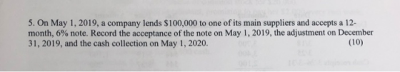 5. On May 1, 2019, a company lends $100,000 to one of its main suppliers and accepts a 12- month, 6% note. Record the accepta