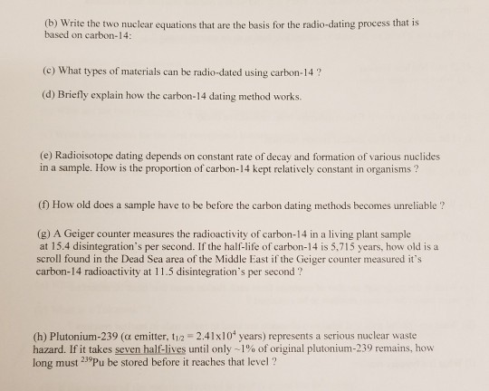 (b) Write the two nuclear equations that are the basis for the radio-dating process that is based on carbon-14 (c) What types of materials can be radio-dated using carbon-14? (d) Briefly explain how the carbon-14 dating method works. (e) Radioisotope dating depends on constant rate of decay and formation of various nuclides in a sample. How is the proportion of carbon-14 kept relatively constant in organisms ? (f) How old does a sample have to be before the carbon dating methods becomes unreliable ? (g) A Geiger counter measures the radioactivity of carbon-14 in a living plant sample at 15.4 disintegrations per second. If the half-life of carbon-14 is 5,715 years, how old is a scroll found in the Dead Sea area of the Middle East if the Geiger counter measured its carbon-14 radioactivity at 11.5 disintegrations per second? (h) Plutonium-239 (a emitter, t12 2.41x101 years) represents a serious nuclear waste hazard. If it takes seven half-lives until only ~ 1% of original plutonium-239 remains, how long must 29Pu be stored before it reaches that level?