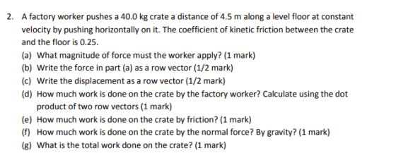 2. A factory worker pushes a 40.0 kg crate a distance of 4.5 m along a level floor at constant velocity by pushing horizontally on it. The coefficient of kinetic friction between the crate and the floor is 0.25. (a) What magnitude of force must the worker apply? (1 mark) (b) Write the force in part (a) as a row vector (1/2 mark) (c) Write the displacement as a row vector (1/2 mark) product of two row vectors (1 mark) (e) How much work is done on the crate by friction? (1 mark) (f) How much work is done on the crate by the normal force? By gravity? (1 mark) (g) What is the total work done on the crate? (1 mark)