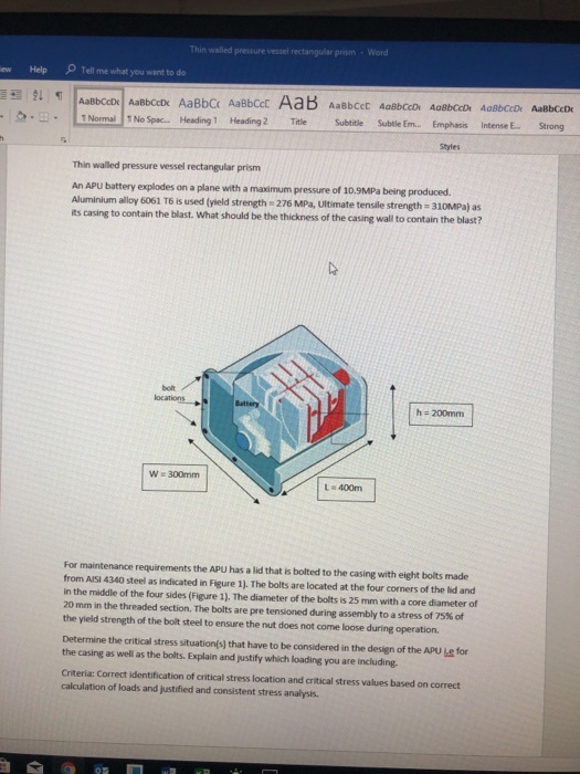 Thin walled pressure vessel rectangular prism- Word Help Tell me what you want to do ew 1 Norma No Spac. Heading 1 Heading2e Subtitle Suble Em.. Emphasis Intense E... Strong Styles Thin walled pressure vessel rectangular prism An APU battery explodes on a plane with a maximum pressure of 10.9MPa being produced. Aluminium alloy 6061 T6 is used (yield strength 276 MPa, Ultimate tensile strength 310MPa) as its casing to contain the blast. What should be the thickness of the casing wall to contain the blast? bolt locations h 200mm W 300mm L 400m For maintenance requirements the APU has a lid that is bolted to the casing with eight bolts made from AIsI 4340 steel as indicated in Figure 1). The bolts are located at the four corners of the lid and in the middle of the four sides (Figure 1). The diameter of the bolts is 25 mm with a core diameter of 20 mm in the threaded section. The bolts are pre tensioned during assembly to a stress of 75% of the yield strength of the bolt steel to ensure the nut does not come loose during operation. Determine the critical stress situation(s) that have to be considered in the design of the APU Le for the casing as well as the bolts. Explain and justify which loading you are including Criteria: Correct identification of critical stress location and critical stress values based on correct calculation of loads and justified and consistent stress analysis.