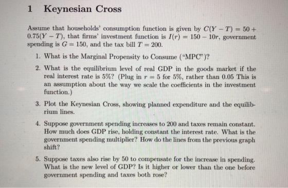 1 Keynesian Cross Assume that households consumption function is given by C(Y -T) 50+ 0.75(Y T), that firms investment func