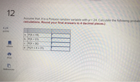 12 Assume that X is a Polsson random v calculations. Round your final answers to 4 decimal places.) ariable with u 24. Calculate the following probab 4.24 points a. P(X s 19) b. P(X-21) c. P(X> 26) eBook d P(21sXs 31) O Print References