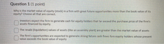 Question 1 (1 point) Why is the market value of equity (stock) in a firm with great future opportunities more than the book v