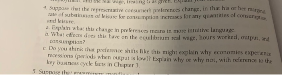 poyent, and the real wage, treating G as given. EXplatyo 4. Suppose that the representative consumers preferences change, in that his or her margnal rate of substitution of leisure for consumption increases for any quantities of consumption and leisure Explain what this change in preferences means in more intuitive language hat effects does this have on the equilibrium real wage, hours worked, output, and consumption? c. Do you think that preference shifts like this might explain why economies experience recessions (periods when ouput is low)? Explain why or why not, with reterence to the key business cycle facts in Chapter 3 Suppose that govermmentenend: