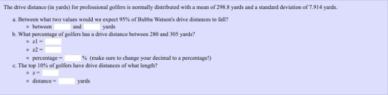 The drive distance (in yards) for professional golfers is normally distributed with a mean of 298.8 yards and a standard deviation of 7.914 yards. a. Between what two values would we expect 95% of Bubba Watsons drive distances to fall? o between and yards b. What percentage of golfers has a drive distance between 280 and 305 yards? o z1- o z2 = o percentage % (make sure to change your decimal to a percentage!) C. The top 10% of golfers have drive distances of what length? o distance- yards