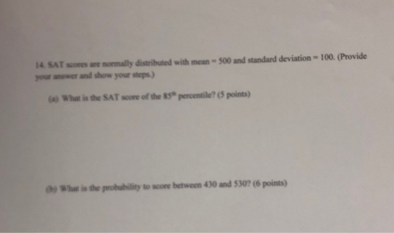 14. SAT scores are normally distributed with mean = 500 and standard deviation - 100. (Provide your answer and show your step