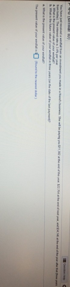 in a friends business. She will be paying you $11,382 at the end of this year, $22,764 at the end of next year, and $34,146 at the end of the year afer that You have just from today) The nterest rate is 3 4% per year a. What is the present value of your windfall? b. What is the future value of your windfall in three years (on the date of the last payment)? a windfall from an investment you made (hree years a. What is the present value of your windfall? The present value of your windfall s(Round to the nearest dollar)