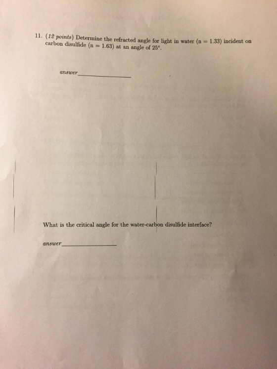 11. (12 points) Determine the refracted angle for light in water (n 1.33) incident on carbon disulfide (n 1.63) at an angle of 25° answer What is the critical angle for the water-carbon disulfide interface? answer