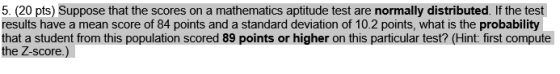 5. (20 pts) Suppose that the scores on a mathematics aptitude test are normally distributed. If the test results have a mean score of 84 points and a standard deviation of 10.2 points, what is the probability that a student from this population scored 89 points or higher on this particular test? (Hint: first compute e Z-score.)