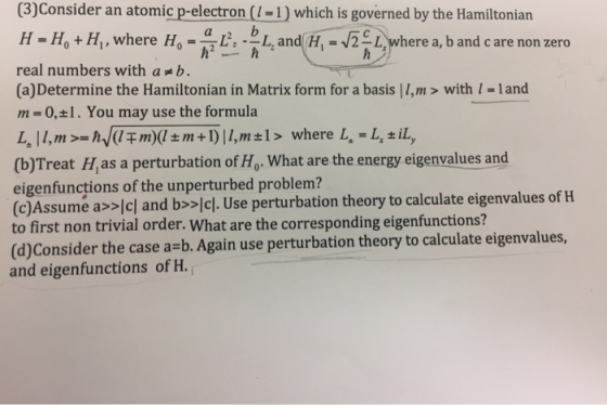 (3)Consider an atomic p-electron (-1) which is governed by the Hamiltonian H-Ho +Hl,where Ho=a L,.bhand H,-./2 where a,bandcare nonzero real numbers with a 굶b. (a) Determine the Hamiltonian in Matrix form for a basis | I,m > with 1-land ,n = 0,±1. You may use the formula (b)Treat H,as a perturbation of Ho. What are the energy eigenvalues and eigenfunctions of the unperturbed problem? (c)Assume as>lcl and bsslcl. Use perturbation theory to calculate eigenvalues of H to first non trivial order. What are the corresponding eigenfunctions? (d)Consider the case a-b. Again use perturbation theory to calculate eigenvalues, and eigenfunctions of H.