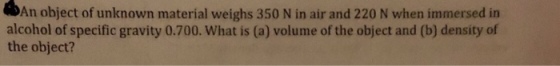 DAn object of unknown material w alcohol of specific gravity 0.700. What is (a) volume of the object and (b) density of the object?