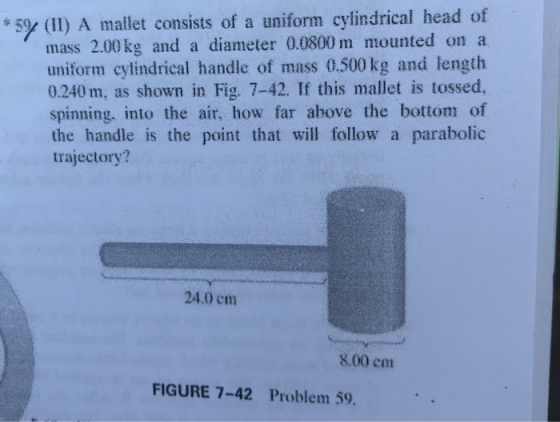 +59e (11) A mallet consists of a uniform cylindrical head of mass 2.00 kg and a diameter 0.0800 m mounted on a uniform cylindrical handle of mass 0.500 kg and length 0.240 m, as shown in Fig. 7-42. If this mallet is tossed, spinning, into the air, how far ahove the bottom of the handle is the point that will follow a parabolic trajectory? 24.0 cm 8.00 em FIGURE 7-42 Problem 59.