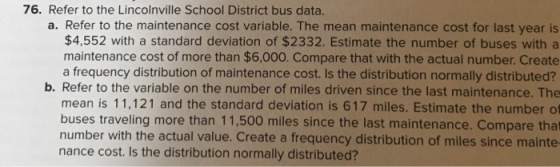 76. Refer to the Lincolnville School District bus data. a. Refer to the maintenance cost variable. The mean maintenance cost for last year is $4,552 with a standard deviation of $2332. Estimate the number of buses with a maintenance cost of more than $6,000. Compare that with the actual number. Create a frequency distribution of maintenance cost. Is the distribution normally distributed? b. Refer to the variable on the number of miles driven since the last maintenance. The mean is 11,121 and the standard deviation is 617 miles. Estimate the number cf buses traveling more than 11,500 miles since the last maintenance. Compare that number with the actual value. Create a frequency distribution of miles since mainte nance cost. Is the distribution normally distributed?