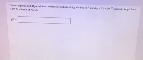 Given a diprotic acid, H, A, with two ionization constants of K1 = 49 x 10- and Ky -2.6 x 10-2, calculate the pH for a 0.177