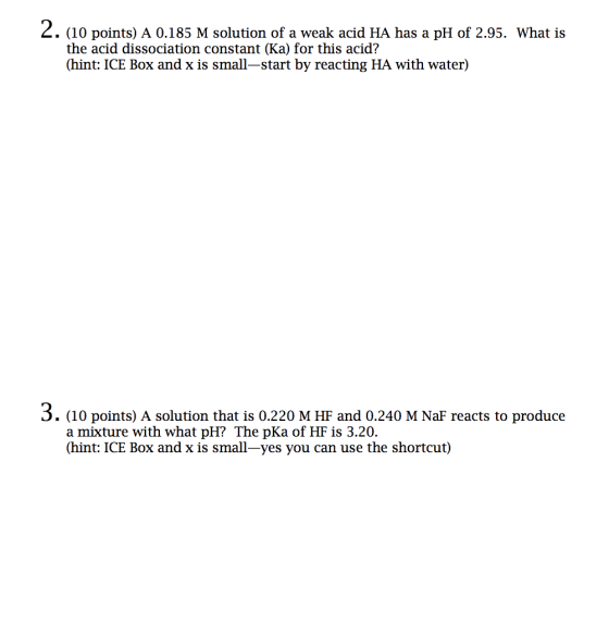 2. (10 points) A 0.185 M solution of a weak acid HA has a pH of 2.95. What is the acid dissociation constant (Ka) for this ac