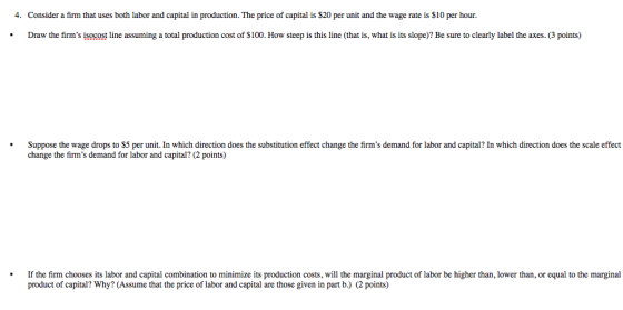 4. Consider a firm that uses both labor and capital in production. The price of capital is $20 per unit and the wage rate is $10 per hour Draw the firms isocost line assuming a total production cost of $100. How steep is this line (that is, what is its slope)? Be sure to clearly label the axes. (3 points) Suppose the wage drops to $5 per unit. In which direction does the substitution effect change the firms demand for labor and capital? In which direction does the scale effect change the firms demand for labor and capital? (2 points) product of capital? Why? (Assume that the price of labor and capital are those given in part b.) (2 points)