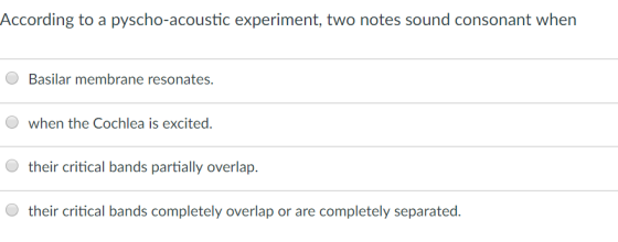 According to a pyscho-acoustic experiment, two notes sound consonant when Basilar membrane resonates when the cochlea is excited. their critical bands partially overlap. their critical bands completely overlap or are completely separated.