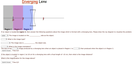 Diverging Lens 2F Region 1 Region 2 Region 3 If an object is located in region 2, then answer the following questions about the image which is formed with a diverging lens. Please draw the ray diagram to visualize the problem. same # The image is located on the side as the object. What is the image type? The image size is What is the image orientation? the object size. The size of the image produced by a diverging lens when an object is placed in Region 1 is than produced when the object is in Region 3 Submit Answer Tries 0/3 If the object is located in region 2 at 18 cm for a diverging lens with a focal length of -10 cm, then what is the image distance? What is the magnification for the image above? Cmm Submit Answer Tries 0/3