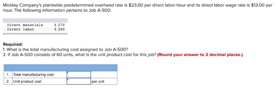 Mickley Companys plantwide predetermined overhead rate is $23.00 per direct labor-hour and its direct labor wage rate is $13.00 per hour. The following information pertains to Job A-500: Direct materials Direct labor $ 270 $ 260 Required 1. What is the total manufacturing cost assigned to Job A-500? 2. If Job A-500 consists of 60 units, what is the unit product cost for this job? (Round your answer to 2 decimal places.) 1. Total manufacturing cost 2. Unit product cost per unit