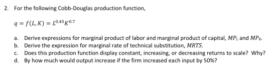 2. For the following Cobb-Douglas production function, q=f(L,K) = _0.45 0.7 a. Derive expressions for marginal product of lab