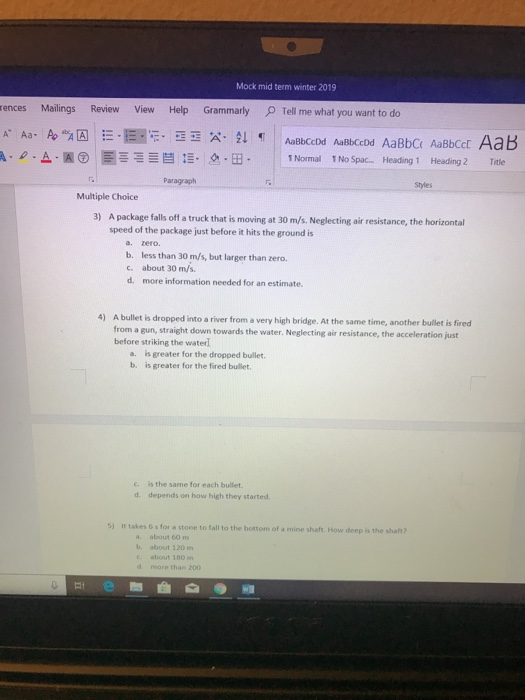Mock mid term winter 2019 ences Mailings Review View Help Gramm arly ρ Tell me what you want to do Paragraph Styles Multiple Choice 3) A package falls off a truck that is moving at 30 m/s. Neglecting air resistance, the horizontal speed of the package just before it hits the ground is a. zero b. less than 30 m/s, but larger than zero c. about 30 m/s d. more information needed for an estimate. 4) A bullet is dropped into a river from a very high bridge. At the same time, another bullet is fired from a gun, straight down towards the water. Neglecting air resistance, the acceleration just before striking the water a. is greater for the dropped bullet b. is greater for the fired bullet. c. is the same for each bullet d. depends on how high they started S) It takes 6s for a stone to fall to the bottom of a mine shaft. How deep is the shaft? a. about 60 m b. about 120m c. about 180 m