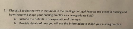 2. Discuss 2 topics that we in lecture or in the readings on Legal Aspects and Ethics in Nursing and how these will shape you