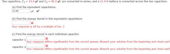 Two capacitors, C 19.0 HF and C2 40.0 HF, are connected in series, and a 21.0-V battery is connected across the two capacitors (a) Find the equivalent capacitance. 12.88 v HF (b) Find the energy stored in this equivalent capacitance. Your response is off by a multiple of ten. J (c) Find the energy stored in each individual capacitor. capacitor 1 Your response differs significantly from the correct answer. Rework your solution from the beginning and check each capacitor 2 Your response differs significantly from the correct answer. Rework your solution from the beginning and check each